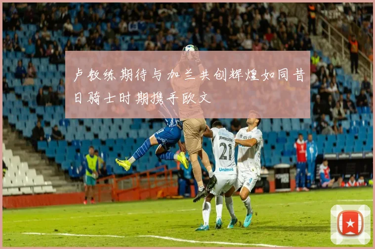 卢教练期待与加兰共创辉煌如同昔日骑士时期携手欧文