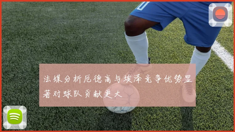 法媒分析厄德高与埃泽竞争优势显著对球队贡献更大