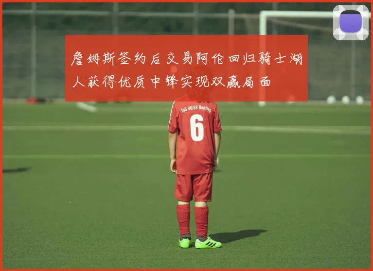 詹姆斯签约后交易阿伦回归骑士湖人获得优质中锋实现双赢局面