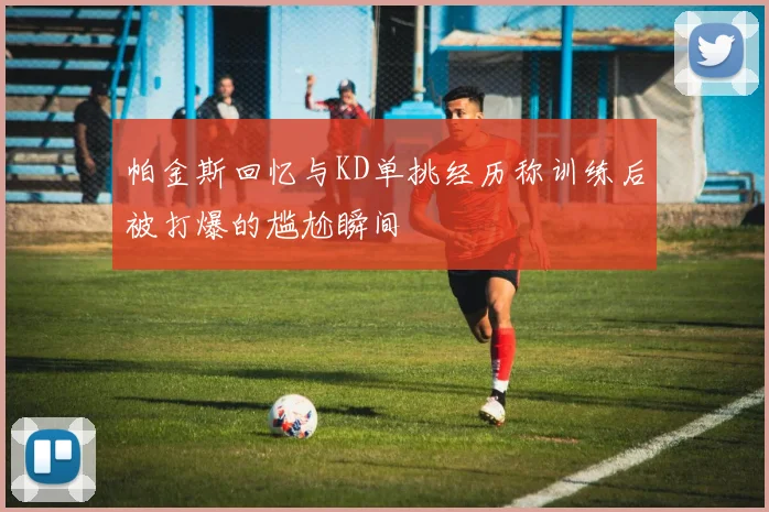 帕金斯回忆与KD单挑经历称训练后被打爆的尴尬瞬间