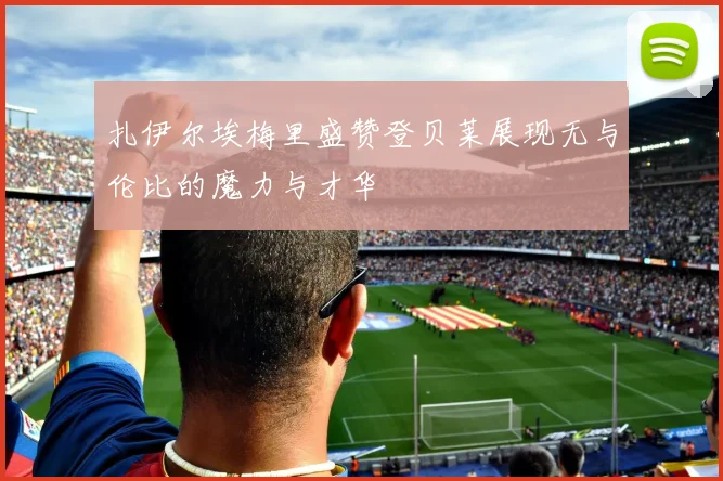 扎伊尔埃梅里盛赞登贝莱展现无与伦比的魔力与才华