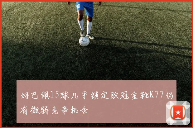 姆巴佩15球几乎锁定欧冠金靴K77仍有微弱竞争机会