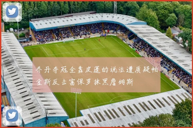 乔丹夺冠全靠皮蓬的说法遭质疑帕金斯反击富保罗抹黑詹姆斯