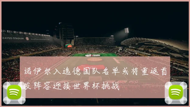 诺伊尔入选德国队名单或将重返首发阵容迎接世界杯挑战