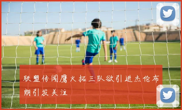 联盟传闻鹰火拓三队欲引进杰伦布朗引发关注