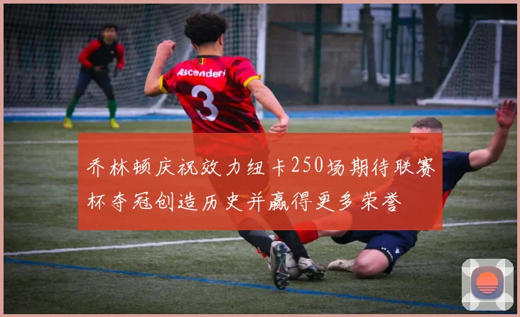 乔林顿庆祝效力纽卡250场期待联赛杯夺冠创造历史并赢得更多荣誉