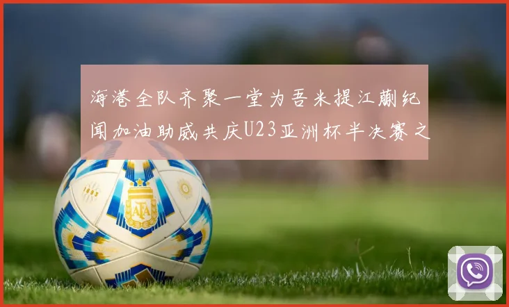 海港全队齐聚一堂为吾米提江蒯纪闻加油助威共庆U23亚洲杯半决赛之夜