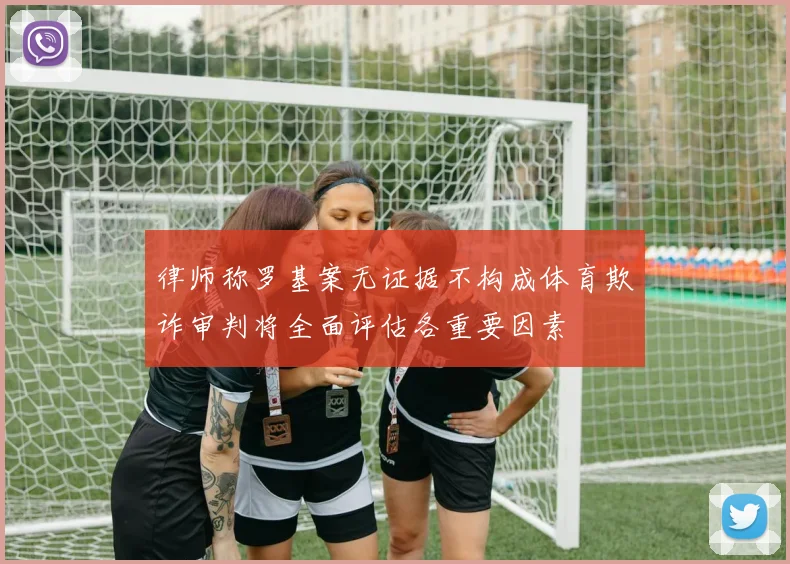 律师称罗基案无证据不构成体育欺诈审判将全面评估各重要因素
