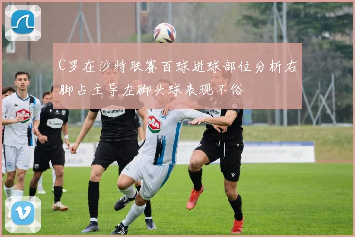 C罗在沙特联赛百球进球部位分析右脚占主导左脚头球表现不俗