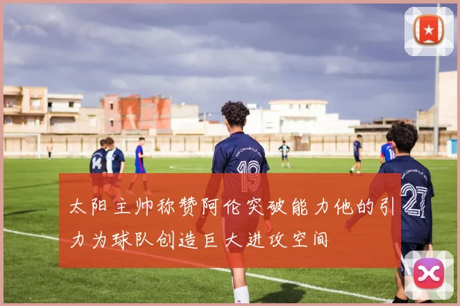 太阳主帅称赞阿伦突破能力他的引力为球队创造巨大进攻空间